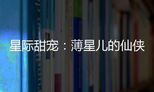 星际甜宠：薄星儿的仙侠奇缘